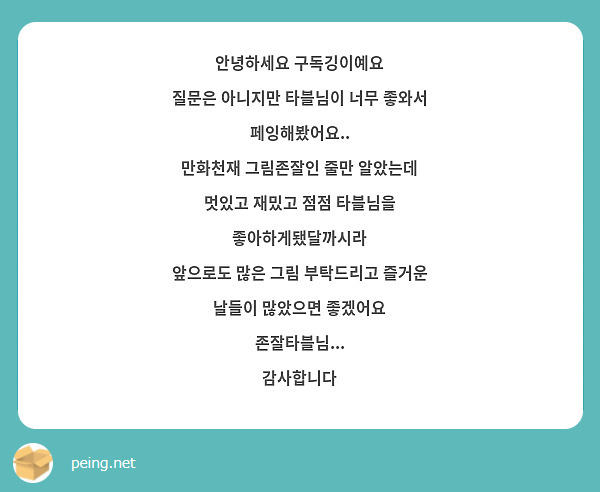 안녕하세요 구독깅이예요 
질문은 아니지만 타블님이 너무 좋와서 페잉해봤어요..
만화천재 그림존잘인 줄만 알았는데 멋있고 재밌고 점점 타블님을 좋아하게됐달까시라
앞으로도 많은 그림 부탁드리고 즐거운 날들이 많았으면 좋겠어요 존잘타블님... 
감사합니다 
