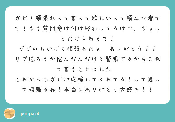 ガビ！頑張れって言って欲しいって頼んだ者です！もう質問受け付け終わってるけど、ちょっとだけ言わせて！
ガビのおかげで頑張れたよ😭ありがとう！！
リプ送ろうか悩んだんだけど緊張するからこれで言うことにした🥲
これからもガビが応援してくれてる！って思って頑張るね！本当にありがとう大好き！！