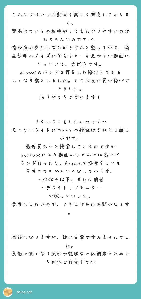 こんにちはいつも動画を楽しく拝見しております。
商品についての説明がとてもわかりやすいのはもちろんなのですが、
指や爪の身だしなみがきちんと整っていて、商品説明のノイズにならずとても見やすい動画になっていて、大好きです。
Xiaomiのバンドを拝見した際はとてもほしくなり購入しました。とても良い買い物ができました。
ありがとうございます！


リクエストをしたいのですが
モニターライトについての検証はされると嬉しいです。
最近買おうと検索しているのですが
youtubeにある動画のほとんどは高いブランドだったり、Amazonで検索をしても見すぎてわからなくなっています。
・3000円以下、または前後
・デスクトップモニター
で探しています。
参考にしたいので、よろしければお願いします。


最後になりますが、拙い文章ですみませんでした。
急激に寒くなり風邪や乾燥など体調崩されぬようお体ご自愛下さい