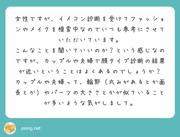 女性ですが、イメコン診断を受けてファッションやメイクを模索中なのでいつも参考にさせていただいています。
こんなことを聞いていいのか？という感じなのですが、カップルや夫婦で顔タイプ診断の結果が近いということはよくあるのでしょうか？
カップルや夫婦って、輪郭（丸みがあるとか面長とか）やパーツの大きさとかが似ていることが多いような気がしまして。