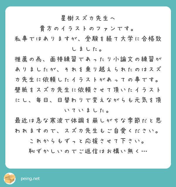 星樹スズカ先生へ
貴方のイラストのファンです。
私事ではありますが、受験を経て大学に合格致しました。
推薦の為、面接練習であったり小論文の練習がありましたが、それを乗り越えられたのはスズカ先生に依頼したイラストがあっての事です。
壁紙をスズカ先生に依頼させて頂いたイラストにし、毎日、日替わりで変えながらも元気を頂いていました。
最近は急な寒波で体調を崩しがちな季節だと思われますので、スズカ先生もご自愛ください。
これからもずっと応援させて下さい。
恥ずかしいのでご返信はお構い無く…
