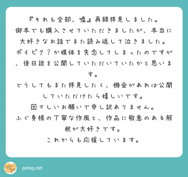 『それも全部、嘘』再録拝見しました。
御本でも購入させていただきましたが、本当に大好きなお話でまた読み返して泣きました。
ポイピク？か媒体を失念してしまったのですが、後日談を公開していただいていたかと思います。
どうしてもまた拝見したく、機会があれば公開していただけたら嬉しいです。
図々しいお願いで申し訳ありません。
ふぐ身様の丁寧な作風と、作品に敬意のある解釈が大好きです。
これからも応援しています。
