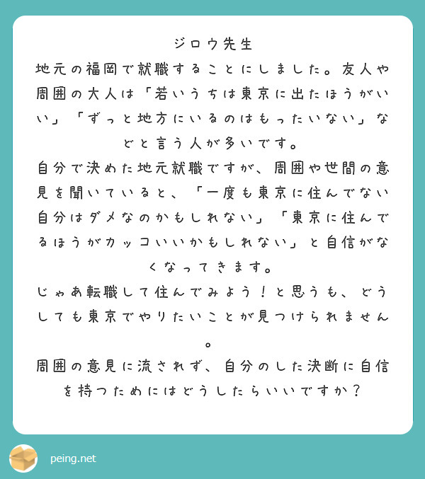 ジロウ先生
地元の福岡で就職することにしました。友人や周囲の大人は「若いうちは東京に出たほうがいい」「ずっと地方にいるのはもったいない」などと言う人が多いです。
自分で決めた地元就職ですが、周囲や世間の意見を聞いていると、「一度も東京に住んでない自分はダメなのかもしれない」「東京に住んでるほうがカッコいいかもしれない」と自信がなくなってきます。
じゃあ転職して住んでみよう！と思うも、どうしても東京でやりたいことが見つけられません。
周囲の意見に流されず、自分のした決断に自信を持つためにはどうしたらいいですか？