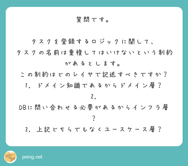 質問です。

タスクを登録するロジックに関して、
タスクの名前は重複してはいけないという制約があるとします。
この制約はどのレイヤで記述すべきですか？
1. ドメイン知識であるからドメイン層？
2. DBに問い合わせる必要があるからインフラ層？
3. 上記どちらでもなくユースケース層？