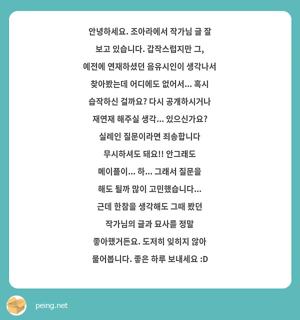 안녕하세요. 조아라에서 작가님 글 잘 보고 있습니다. 갑작스럽지만 그, 예전에 연재하셨던 음유시인이 생각나서 찾아봤는데 어디에도 없어서... 혹시 습작하신 걸까요? 다시 공개하시거나 재연재 해주실 생각... 있으신가요? 실례인 질문이라면 죄송합니다 무시하셔도 돼요!! 안그래도 메이플이... 하... 그래서 질문을 해도 될까 많이 고민했습니다... 근데 한참을 생각해도 그때 봤던 작가님의 글과 묘사를 정말 좋아했거든요. 도저히 잊히지 않아 물어봅니다. 좋은 하루 보내세요 :D