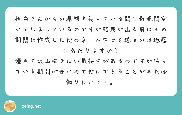 担当さんからの連絡を待っている間に数週間空いてしまっているのですが結果が出る前にその期間に作成した他のネームなどを送るのは迷惑にあたりますか？
漫画を沢山描きたい気持ちがあるのですが待っている期間が長いので他にできることがあれば知りたいです。