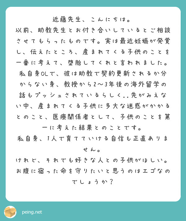 近藤先生、こんにちは。
以前、助教先生とお付き合いしているとご相談させてもらったものです。実は最近妊娠が発覚し、伝えたところ、産まれてくる子供のことを一番に考えて、堕胎してくれと言われました。私自身OLで、彼は助教で契約更新されるか分からない身、教授から2～3年後の海外留学の話もプッシュされているらしく..先がみえない中、産まれてくる子供に多大な迷惑がかかるとのこと、医療関係者として、子供のことを第一に考えた結果とのことです。
私自身、1人で育てていける自信も正直ありません。
けれど、それでも好きな人との子供がほしい。お腹に宿った命を守りたいと思うのはエゴなのでしょうか？