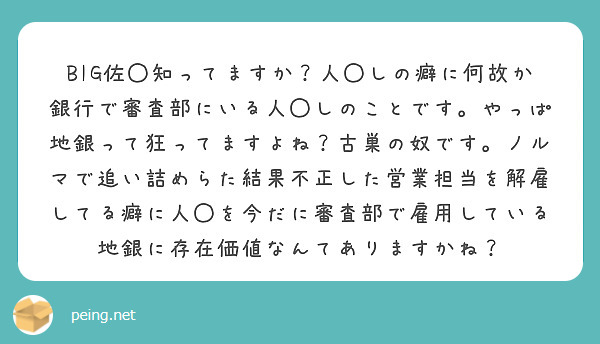 BIG佐◯知ってますか？人◯しの癖に何故か銀行で審査部にいる人◯しのことです。やっぱ地銀って狂ってますよね？古巣の奴です。ノルマで追い詰めらた結果不正した営業担当を解雇してる癖に人◯を今だに審査部で雇用している地銀に存在価値なんてありますかね？

