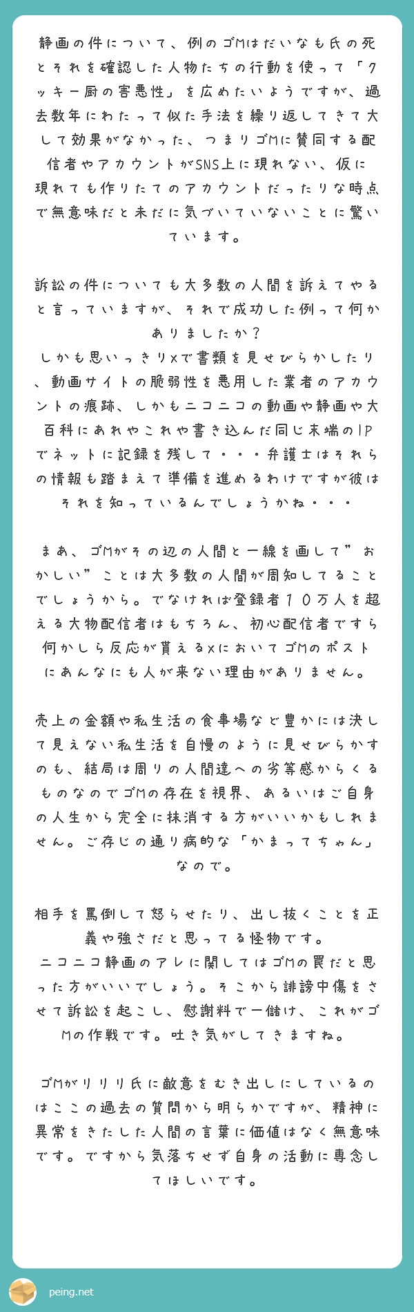 静画の件について、例のゴMはだいなも氏の死とそれを確認した人物たちの行動を使って「クッキー厨の害悪性」を広めたいようですが、過去数年にわたって似た手法を繰り返してきて大して効果がなかった、つまりゴMに賛同する配信者やアカウントがSNS上に現れない、仮に現れても作りたてのアカウントだったりな時点で無意味だと未だに気づいていないことに驚いています。

訴訟の件についても大多数の人間を訴えてやると言っていますが、それで成功した例って何かありましたか？ しかも思いっきりXで書類を見せびらかしたり、動画サイトの脆弱性を悪用した業者のアカウントの痕跡、しかもニコニコの動画や静画や大百科にあれやこれや書き込んだ同じ末端のIPでネットに記録を残して・・・弁護士はそれらの情報も踏まえて準備を進めるわけですが彼はそれを知っているんでしょうかね・・・

まあ、ゴMがその辺の人間と一線を画して"おかしい"ことは大多数の人間が周知してることでしょうから。でなければ登録者１０万人を超える大物配信者はもちろん、初心配信者ですら何かしら反応が貰えるXにおいてゴMのポストにあんなにも人が来ない理由がありません。

売上の金額や私生活の食事場など豊かには決して見えない私生活を自慢のように見せびらかすのも、結局は周りの人間達への劣等感からくるものなのでゴMの存在を視界、あるいはご自身の人生から完全に抹消する方がいいかもしれません。ご存じの通り病的な「かまってちゃん」なので。

相手を罵倒して怒らせたり、出し抜くことを正義や強さだと思ってる怪物です。
ニコニコ静画のアレに関してはゴMの罠だと思った方がいいでしょう。そこから誹謗中傷をさせて訴訟を起こし、慰謝料で一儲け、これがゴMの作戦です。吐き気がしてきますね。

ゴMがリリリ氏に敵意をむき出しにしているのはここの過去の質問から明らかですが、精神に異常をきたした人間の言葉に価値はなく無意味です。ですから気落ちせず自身の活動に専念してほしいです。
