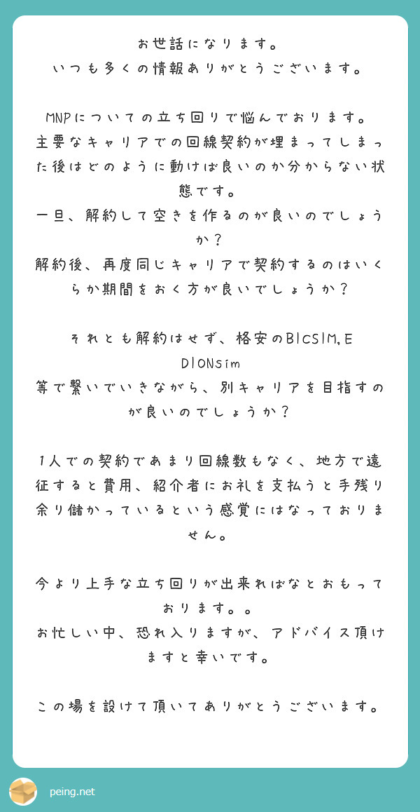 お世話になります。
いつも多くの情報ありがとうございます。

MNPについての立ち回りで悩んでおります。
主要なキャリアでの回線契約が埋まってしまった後はどのように動けば良いのか分からない状態です。
一旦、解約して空きを作るのが良いのでしょうか？
解約後、再度同じキャリアで契約するのはいくらか期間をおく方が良いでしょうか？

それとも解約はせず、格安のBICSIM,EDIONsim 等で繋いでいきながら、別キャリアを目指すのが良いのでしょうか？

1人での契約であまり回線数もなく、地方で遠征すると費用、紹介者にお礼を支払うと手残り余り儲かっているという感覚にはなっておりません。

今より上手な立ち回りが出来ればなとおもっております。。
お忙しい中、恐れ入りますが、アドバイス頂けますと幸いです。

この場を設けて頂いてありがとうございます。


