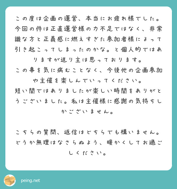 この度は企画の運営、本当にお疲れ様でした。
今回の件は正直運営様の力不足ではなく、非常識な方と正義感に燃えすぎた参加者様によって引き起こってしまったのかな。と個人的ではありますが送り主は思っております。
この事を気に病むことなく、今後他の企画参加や主催を楽しんでいってください。
短い間ではありましたが楽しい時間をありがとうございました。私は主催様に感謝の気持ちしかございません。

こちらの質問、返信はどちらでも構いません。どうか無理はなさらぬよう、暖かくしてお過ごしください。
