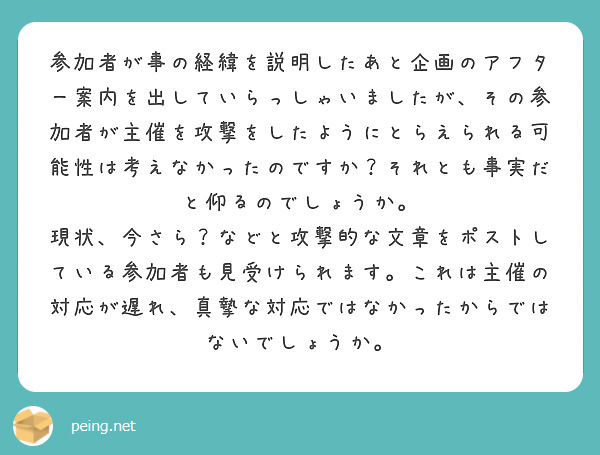 参加者が事の経緯を説明したあと企画のアフター案内を出していらっしゃいましたが、その参加者が主催を攻撃をしたようにとらえられる可能性は考えなかったのですか？それとも事実だと仰るのでしょうか。
現状、今さら？などと攻撃的な文章をポストしている参加者も見受けられます。これは主催の対応が遅れ、真摯な対応ではなかったからではないでしょうか。