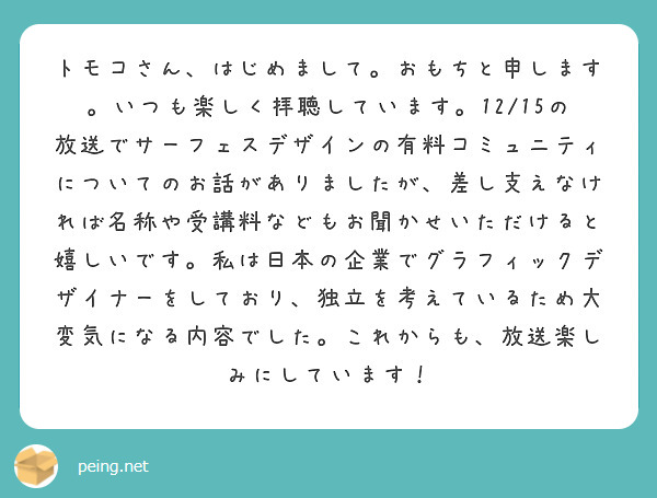 トモコさん、はじめまして。おもちと申します。いつも楽しく拝聴しています。12/15の放送でサーフェスデザインの有料コミュニティについてのお話がありましたが、差し支えなければ名称や受講料などもお聞かせいただけると嬉しいです。私は日本の企業でグラフィックデザイナーをしており、独立を考えているため大変気になる内容でした。これからも、放送楽しみにしています！