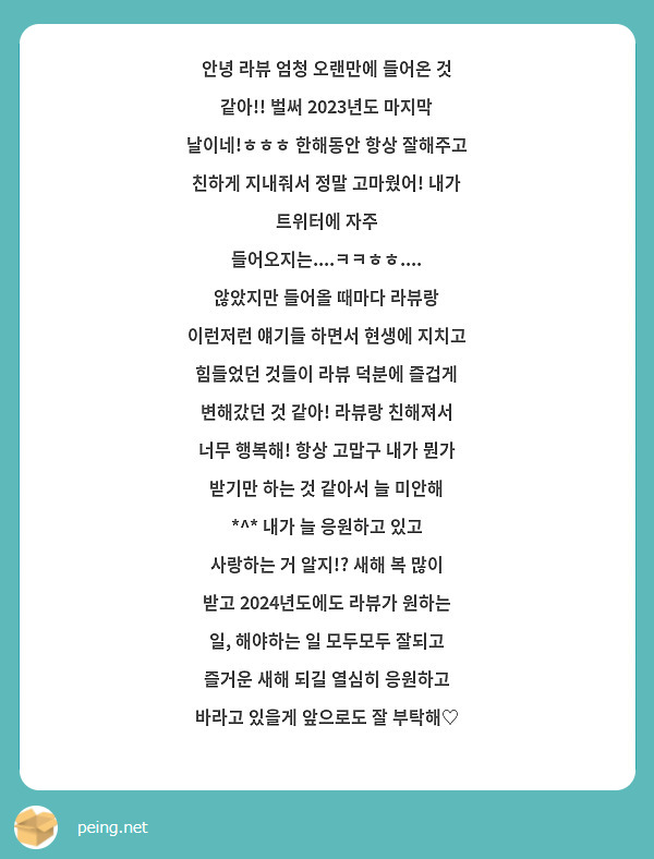 안녕 라뷰 엄청 오랜만에 들어온 것 같아!! 벌써 2023년도 마지막 날이네!ㅎㅎㅎ 한해동안 항상 잘해주고 친하게 지내줘서 정말 고마웠어! 내가 트위터에 자주 들어오지는....ㅋㅋㅎㅎ.... 않았지만 들어올 때마다 라뷰랑 이런저런 얘기들 하면서 현생에 지치고 힘들었던 것들이 라뷰 덕분에 즐겁게 변해갔던 것 같아! 라뷰랑 친해져서 너무 행복해! 항상 고맙구 내가 뭔가 받기만 하는 것 같아서 늘 미안해 *^* 내가 늘 응원하고 있고 사랑하는 거 알지!? 새해 복 많이 받고 2024년도에도 라뷰가 원하는 일, 해야하는 일 모두모두 잘되고 즐거운 새해 되길 열심히 응원하고 바라고 있을게 앞으로도 잘 부탁해♡