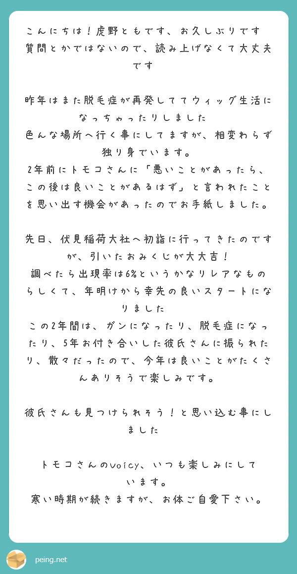 こんにちは！虎野ともです、お久しぶりです😆
質問とかではないので、読み上げなくて大丈夫です🙏

昨年はまた脱毛症が再発しててウィッグ生活になっちゃったりしました💦
色んな場所へ行く事にしてますが、相変わらず独り身でいます。
2年前にトモコさんに「悪いことがあったら、この後は良いことがあるはず」と言われたことを思い出す機会があったのでお手紙しました。

先日、伏見稲荷大社へ初詣に行ってきたのですが、引いたおみくじが大大吉！
調べたら出現率は6%というかなりレアなものらしくて、年明けから幸先の良いスタートになりました😊
この2年間は、ガンになったり、脱毛症になったり、5年お付き合いした彼氏さんに振られたり、散々だったので、今年は良いことがたくさんありそうで楽しみです。

彼氏さんも見つけられそう！と思い込む事にしました😆

トモコさんのVoicy、いつも楽しみにしています。
寒い時期が続きますが、お体ご自愛下さい。