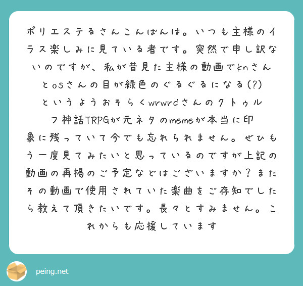 ポリエステるさんこんばんは。いつも主様のイラス楽しみに見ている者です。突然で申し訳ないのですが、私が昔見た主様の動画でknさんとosさんの目が緑色のぐるぐるになる(?)というようおそらくwrwrdさんのクトゥルフ神話TRPGが元ネタのmemeが本当に印象に残っていて今でも忘れられません。ぜひもう一度見てみたいと思っているのですが上記の動画の再掲のご予定などはございますか？またその動画で使用されていた楽曲をご存知でしたら教えて頂きたいです。長々とすみません。これからも応援しています