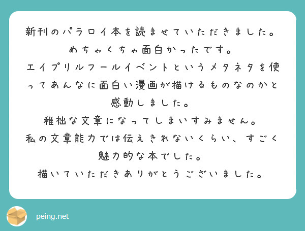 新刊のパラロイ本を読ませていただきました。
めちゃくちゃ面白かったです。
エイプリルフールイベントというメタネタを使ってあんなに面白い漫画が描けるものなのかと感動しました。
稚拙な文章になってしまいすみません。
私の文章能力では伝えきれないくらい、すごく魅力的な本でした。
描いていただきありがとうございました。
