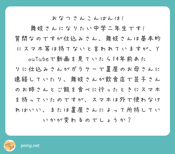 おなつさんこんばんは!
舞妓さんになりたい中学二年生です!
質問なのですが仕込みさん、舞妓さんは基本的にスマホ等は持てないと言われていますが、YouTubeで動画を見ていたら14年前あたりに仕込みさんがガラケーで置屋のお母さんに連絡していたり、舞妓さんが飲食店で芸子さんのお姉さんとご飯を食べに行ったときにスマホを持っていたのですが、スマホは外で使わなければいい、または置屋さんによって所持していいかが変わるのでしょうか？