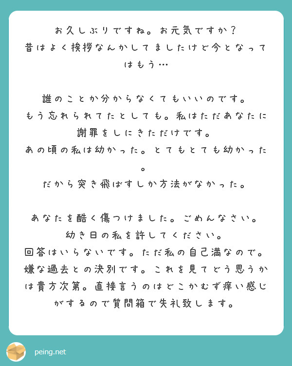 お久しぶりですね。お元気ですか？
昔はよく挨拶なんかしてましたけど今となってはもう…

誰のことか分からなくてもいいのです。
もう忘れられてたとしても。私はただあなたに謝罪をしにきただけです。
あの頃の私は幼かった。とてもとても幼かった。
だから突き飛ばすしか方法がなかった。

あなたを酷く傷つけました。ごめんなさい。
幼き日の私を許してください。
回答はいらないです。ただ私の自己満なので。
嫌な過去との決別です。これを見てどう思うかは貴方次第。直接言うのはどこかむず痒い感じがするので質問箱で失礼致します。