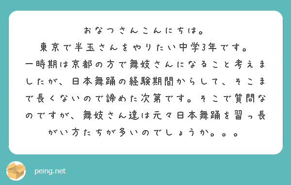 おなつさんこんにちは。
東京で半玉さんをやりたい中学3年です。
一時期は京都の方で舞妓さんになること考えましたが、日本舞踊の経験期間からして、そこまで長くないので諦めた次第です。そこで質問なのですが、舞妓さん達は元々日本舞踊を習っ長がい方たちが多いのでしょうか。。。