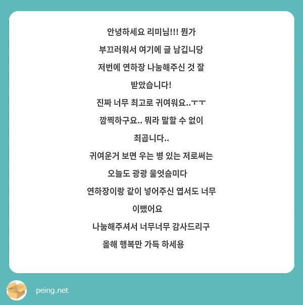 안녕하세요 리미님!!! 뭔가 부끄러워서 여기에 글 남깁니당
저번에 연하장 나눔해주신 것 잘 받았습니다!
진짜 너무 최고로 귀여워요..ㅜㅜ
깜찍하구요.. 뭐라 말할 수 없이 최곱니다..
귀여운거 보면 우는 병 있는 저로써는
오늘도 광광 울엇슴미다😂
연하장이랑 같이 넣어주신 엽서도 너무 이뻤어요☺
나눔해주셔서 너무너무 감사드리구
올해 행복만 가득 하세용💕💕