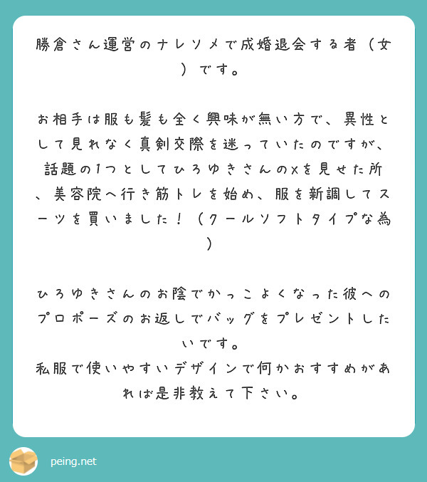 勝倉さん運営のナレソメで成婚退会する者（女）です。

お相手は服も髪も全く興味が無い方で、異性として見れなく真剣交際を迷っていたのですが、話題の1つとしてひろゆきさんのXを見せた所、美容院へ行き筋トレを始め、服を新調してスーツを買いました！（クールソフトタイプな為）

ひろゆきさんのお陰でかっこよくなった彼へのプロポーズのお返しでバッグをプレゼントしたいです。
私服で使いやすいデザインで何かおすすめがあれば是非教えて下さい。