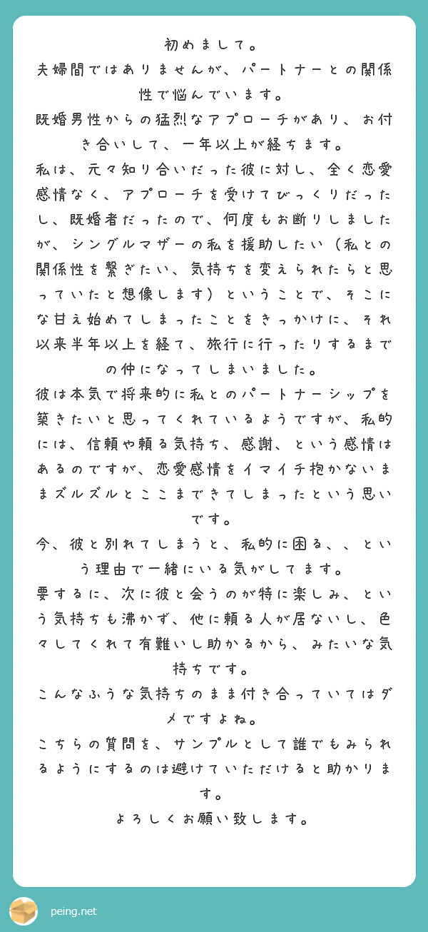 初めまして。
夫婦間ではありませんが、パートナーとの関係性で悩んでいます。
既婚男性からの猛烈なアプローチがあり、お付き合いして、一年以上が経ちます。
私は、元々知り合いだった彼に対し、全く恋愛感情なく、アプローチを受けてびっくりだったし、既婚者だったので、何度もお断りしましたが、シングルマザーの私を援助したい（私との関係性を繋ぎたい、気持ちを変えられたらと思っていたと想像します）ということで、そこにな甘え始めてしまったことをきっかけに、それ以来半年以上を経て、旅行に行ったりするまでの仲になってしまいました。
彼は本気で将来的に私とのパートナーシップを築きたいと思ってくれているようですが、私的には、信頼や頼る気持ち、感謝、という感情はあるのですが、恋愛感情をイマイチ抱かないままズルズルとここまできてしまったという思いです。
今、彼と別れてしまうと、私的に困る、、という理由で一緒にいる気がしてます。
要するに、次に彼と会うのが特に楽しみ、という気持ちも沸かず、他に頼る人が居ないし、色々してくれて有難いし助かるから、みたいな気持ちです。
こんなふうな気持ちのまま付き合っていてはダメですよね。
こちらの質問を、サンプルとして誰でもみられるようにするのは避けていただけると助かります。
よろしくお願い致します。