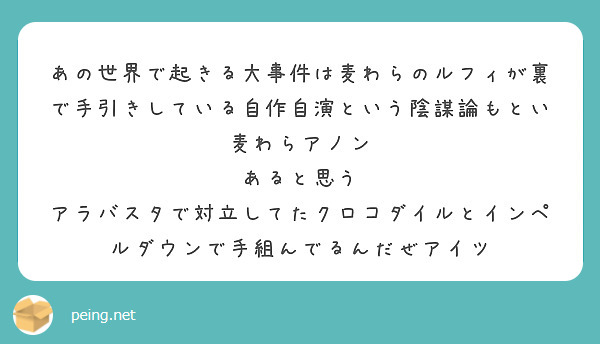 あの世界で起きる大事件は麦わらのルフィが裏で手引きしている自作自演という陰謀論もとい麦わらアノン
あると思う
アラバスタで対立してたクロコダイルとインペルダウンで手組んでるんだぜアイツ