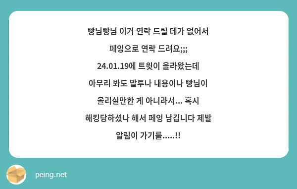 빵님빵님 이거 연락 드릴 데가 없어서 페잉으로 연락 드려요;;; 24.01.19에 트윗이 올라왔는데 아무리 봐도 말투나 내용이나 빵님이 올리실만한 게 아니라서... 혹시 해킹당하셨나 해서 페잉 남깁니다 제발 알림이 가기를.....!!