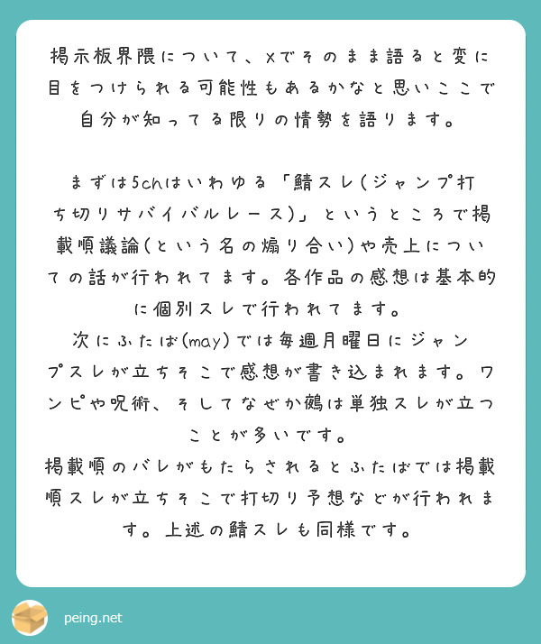 掲示板界隈について、Xでそのまま語ると変に目をつけられる可能性もあるかなと思いここで自分が知ってる限りの情勢を語ります。

まずは5chはいわゆる「鯖スレ(ジャンプ打ち切りサバイバルレース)」というところで掲載順議論(という名の煽り合い)や売上についての話が行われてます。各作品の感想は基本的に個別スレで行われてます。
次にふたば(may)では毎週月曜日にジャンプスレが立ちそこで感想が書き込まれます。ワンピや呪術、そしてなぜか鵺は単独スレが立つことが多いです。
掲載順のバレがもたらされるとふたばでは掲載順スレが立ちそこで打切り予想などが行われます。上述の鯖スレも同様です。