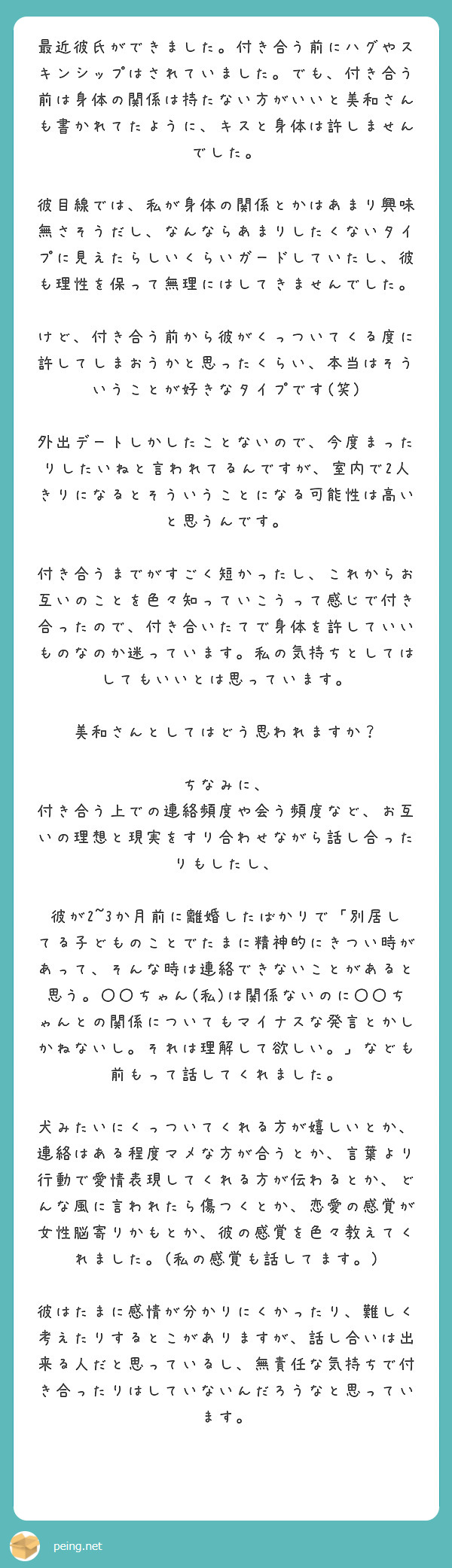 最近彼氏ができました。付き合う前にハグやスキンシップはされていました。でも、付き合う前は身体の関係は持たない方がいいと美和さんも書かれてたように、キスと身体は許しませんでした。
彼目線では、私が身体の関係とかはあまり興味無さそうだし、なんならあまりしたくないタイプに見えたらしいくらいガードしていたし、彼も理性を保って無理にはしてきませんでした。
けど、付き合う前から彼がくっついてくる度に許してしまおうかと思ったくらい、本当はそういうことが好きなタイプです(笑)
外出デートしかしたことないので、今度まったりしたいねと言われてるんですが、室内で2人きりになるとそういうことになる可能性は高いと思うんです。
付き合うまでがすごく短かったし、これからお互いのことを色々知っていこうって感じで付き合ったので、付き合いたてで身体を許していいものなのか迷っています。私の気持ちとしてはしてもいいとは思っています。
美和さんとしてはどう思われますか?
ちなみに、
付き合う上での連絡頻度や会う頻度など、お互いの理想と現実をすり合わせながら話し合ったりもしたし、
彼が2~3か月前に離婚したばかりで「別居してる子どものことでたまに精神的にきつい時があって、そんな時は連絡できないことがあると思う。〇〇ちゃん(私)は関係ないのに〇〇ちゃんとの関係についてもマイナスな発言とかしかねないし。それは理解して欲しい。」なども前もって話してくれました。
犬みたいにくっついてくれる方が嬉しいとか、連絡はある程度マメな方が合うとか、言葉より行動で愛情表現してくれる方が伝わるとか、どんな風に言われたら傷つくとか、恋愛の感覚が女性脳寄りかもとか、彼の感覚を色々教えてくれました。(私の感覚も話してます。)
彼はたまに感情が分かりにくかったり、難しく考えたりするとこがありますが、話し合いは出来る人だと思っているし、無責任な気持ちで付き合ったりはしていないんだろうなと思っています。