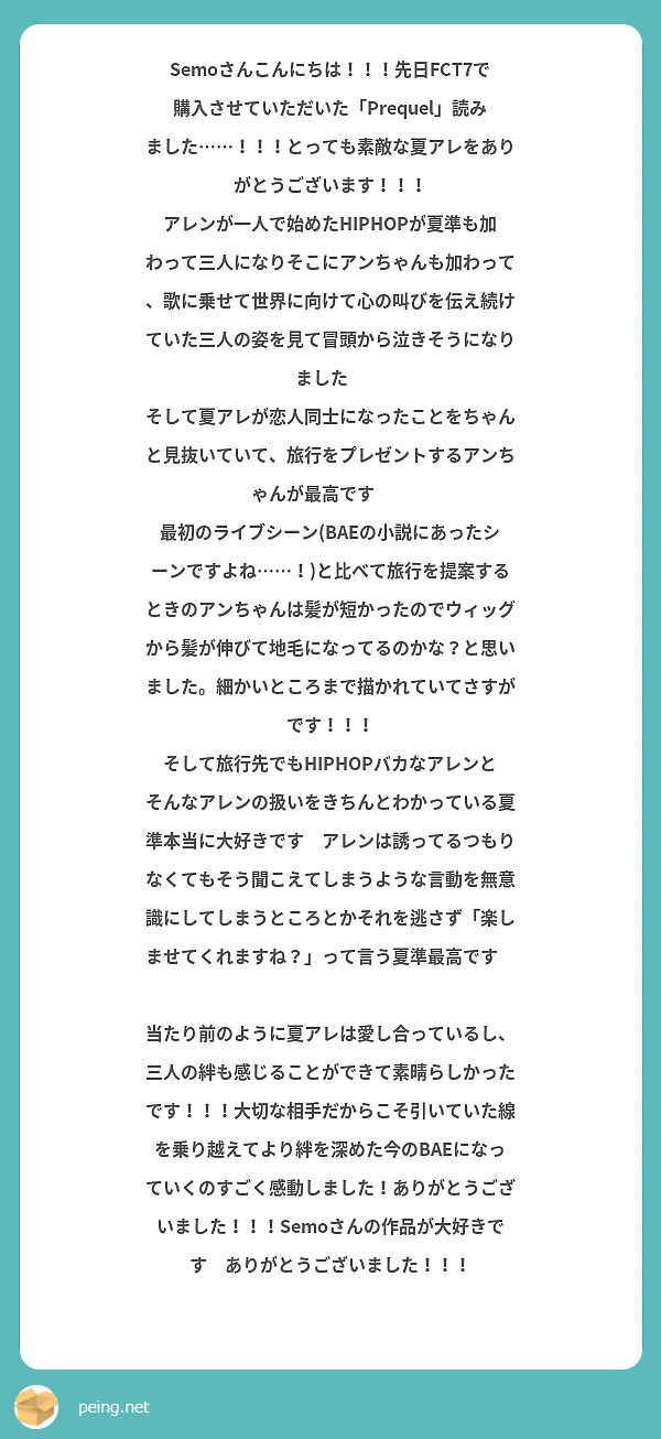 Semoさんこんにちは！！！先日FCT7で購入させていただいた「Prequel」読みました……！！！とっても素敵な夏アレをありがとうございます！！！
アレンが一人で始めたHIPHOPが夏準も加わって三人になりそこにアンちゃんも加わって、歌に乗せて世界に向けて心の叫びを伝え続けていた三人の姿を見て冒頭から泣きそうになりました😭
そして夏アレが恋人同士になったことをちゃんと見抜いていて、旅行をプレゼントするアンちゃんが最高です👏✨
最初のライブシーン(BAEの小説にあったシーンですよね……！)と比べて旅行を提案するときのアンちゃんは髪が短かったのでウィッグから髪が伸びて地毛になってるのかな？と思いました。細かいところまで描かれていてさすがです！！！
そして旅行先でもHIPHOPバカなアレンとそんなアレンの扱いをきちんとわかっている夏準本当に大好きです🥰アレンは誘ってるつもりなくてもそう聞こえてしまうような言動を無意識にしてしまうところとかそれを逃さず「楽しませてくれますね？」って言う夏準最高です👏👏👏
当たり前のように夏アレは愛し合っているし、三人の絆も感じることができて素晴らしかったです！！！大切な相手だからこそ引いていた線を乗り越えてより絆を深めた今のBAEになっていくのすごく感動しました！ありがとうございました！！！Semoさんの作品が大好きです🫶ありがとうございました！！！