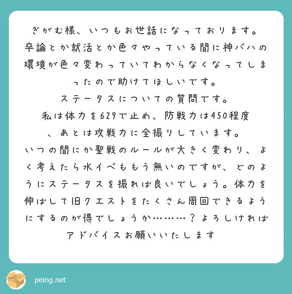 ぎがむ様、いつもお世話になっております。
卒論とか就活とか色々やっている間に神バハの環境が色々変わっていてわからなくなってしまったので助けてほしいです。
ステータスについての質問です。
私は体力を629で止め、防戦力は450程度、あとは攻戦力に全振りしています。
いつの間にか聖戦のルールが大きく変わり、よく考えたら水イベももう無いのですが、どのようにステータスを振れば良いでしょう。体力を伸ばして旧クエストをたくさん周回できるようにするのが得でしょうか………？よろしければアドバイスお願いいたします🙇