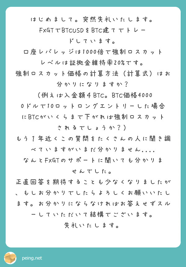 はじめまして。突然失礼いたします。
FXGTでBTCUSDをBTC建てでトレードしています。
口座レバレッジは1000倍で強制ロスカットレベルは証拠金維持率20%です。
強制ロスカット価格の計算方法（計算式）はお分かりになりますか？
（例えば入金額４BTC。BTC価格40000ドルで10ロットロングエントリーした場合にBTCがいくらまで下がれば強制ロスカットされるでしょうか？）
もう１年近くこの質問をたくさんの人に聞き調べていますがいまだ分かりません....
なんとFXGTのサポートに聞いても分かりませんでした。
正直回答を期待することも少なくなりましたが、もしお分かりでしたらよろしくお願いいたします。お分かりにならなければお答えせずスルーしていただいて結構でございます。
失礼いたします。