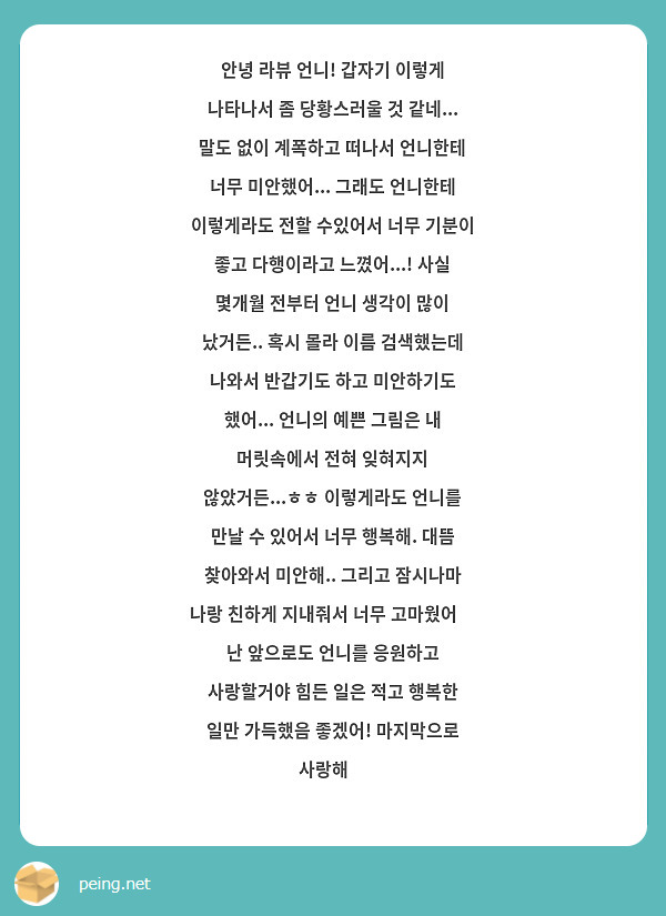 안녕 라뷰 언니! 갑자기 이렇게 나타나서 좀 당황스러울 것 같네... 말도 없이 계폭하고 떠나서 언니한테 너무 미안했어... 그래도 언니한테 이렇게라도 전할 수있어서 너무 기분이 좋고 다행이라고 느꼈어...! 사실 몇개월 전부터 언니 생각이 많이 났거든.. 혹시 몰라 이름 검색했는데 나와서 반갑기도 하고 미안하기도 했어... 언니의 예쁜 그림은 내 머릿속에서 전혀 잊혀지지 않았거든...ㅎㅎ 이렇게라도 언니를 만날 수 있어서 너무 행복해. 대뜸 찾아와서 미안해.. 그리고 잠시나마 나랑 친하게 지내줘서 너무 고마웠어💗 난 앞으로도 언니를 응원하고 사랑할거야 힘든 일은 적고 행복한 일만 가득했음 좋겠어! 마지막으로 사랑해🩷