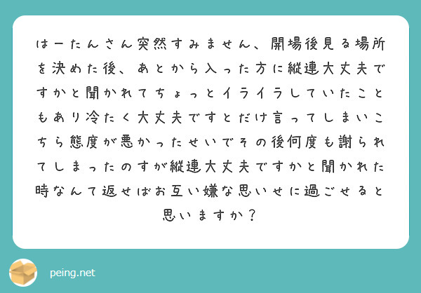 はーたんさん突然すみません、開場後見る場所を決めた後、あとから入った方に縦連大丈夫ですかと聞かれてちょっとイライラしていたこともあり冷たく大丈夫ですとだけ言ってしまいこちら態度が悪かったせいでその後何度も謝られてしまったのすが縦連大丈夫ですかと聞かれた時なんて返せばお互い嫌な思いせに過ごせると思いますか？