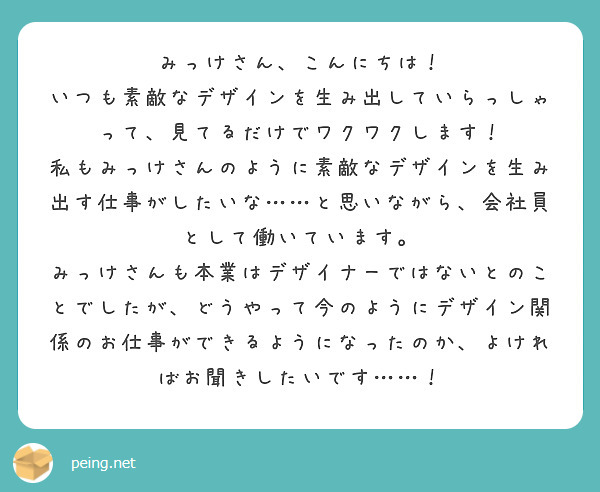 みっけさん、こんにちは！ いつも素敵なデザインを生み出していらっしゃって、見てるだけでワクワクします！ | Peing -質問箱-