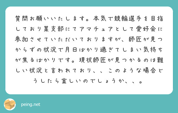 質問お願いいたします。本気で競輪選手を目指しており某支部にてアマチュアとして愛好会に参加させていただいておりますが、師匠が見つからずの状況で月日ばかり過ぎてしまい気持ちが焦るばかりです。現状師匠が見つかるのは難しい状況と言われており、、このような場合どうしたら宜しいのでしょうか、、。