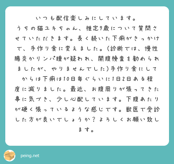 いつも配信楽しみにしています。
うちの猫ユキちゃん、推定9歳について質問させていただきます。長く続いた下痢がきっかけで、手作り食に変えました。(診断では、慢性腸炎かリンパ腫が疑われ、開腹検査を勧められましたが、やりませんでした)手作り食にしてからは下痢は10日毎ぐらいに1日2日ある程度に減りました。最近、お腹周りが張ってきた事に気づき、少し心配しています。下腹あたりが硬く張っているような感じです。獣医で受診した方が良いでしょうか？よろしくお願い致します。