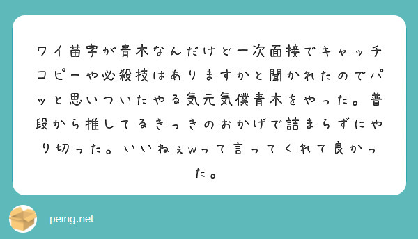 ワイ苗字が青木なんだけど一次面接でキャッチコピーや必殺技はありますかと聞かれたのでパッと思いついたやる気元気僕青木をやった。普段から推してるきっきのおかげで詰まらずにやり切った。いいねぇwって言ってくれて良かった。