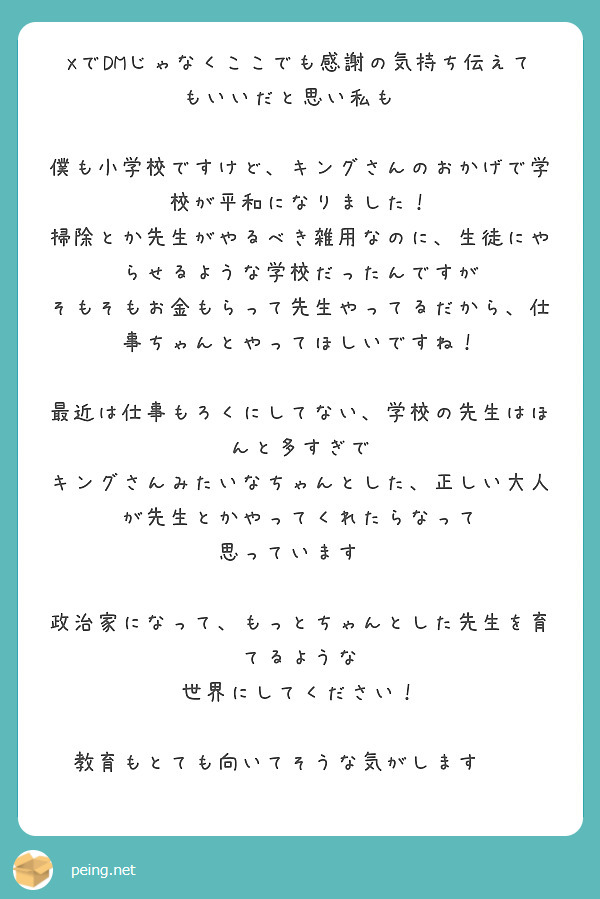 XでDMじゃなくここでも感謝の気持ち伝えてもいいだと思い私も✨

僕も小学校ですけど、キングさんのおかげで学校が平和になりました！
掃除とか先生がやるべき雑用なのに、生徒にやらせるような学校だったんですが
そもそもお金もらって先生やってるだから、仕事ちゃんとやってほしいですね！

最近は仕事もろくにしてない、学校の先生はほんと多すぎで
キングさんみたいなちゃんとした、正しい大人が先生とかやってくれたらなって
思っています✨

政治家になって、もっとちゃんとした先生を育てるような
世界にしてください！

教育もとても向いてそうな気がします✨✨