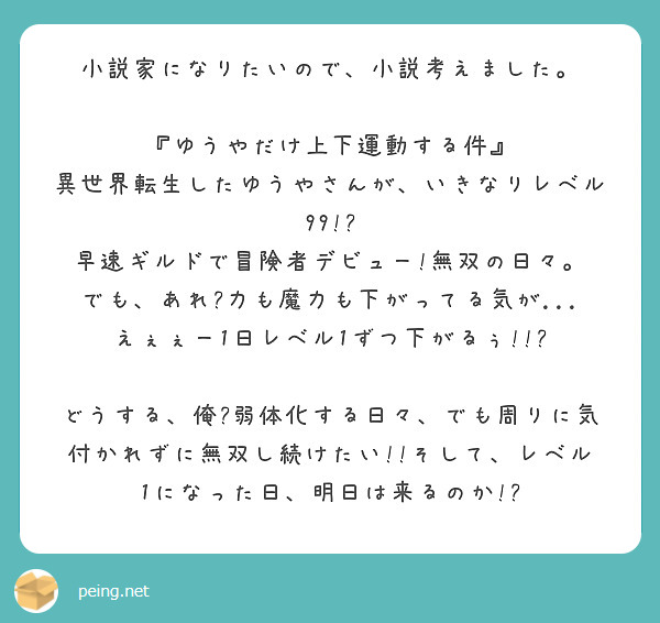 小説家になりたいので、小説考えました。

『ゆうやだけ上下運動する件』
異世界転生したゆうやさんが、いきなりレベル99!?
早速ギルドで冒険者デビュー!無双の日々。
でも、あれ?力も魔力も下がってる気が...
えぇぇー1日レベル1ずつ下がるぅ!!?

どうする、俺?弱体化する日々、でも周りに気付かれずに無双し続けたい!!そして、レベル1になった日、明日は来るのか!?