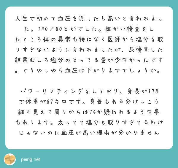 人生で初めて血圧を測ったら高いと言われました。140／80とかでした。細かい検査をしたところ体の異常も特になく医師から塩分を取りすぎないように言われましたが、尿検査した結果むしろ塩分のとってる量が少なかったです。どうやっやら血圧は下がりますでしょうか。

パワーリフティングをしており、身長が178で体重が87キロです。身長もある分けっこう細く見えて周りからは74か疑われるような事もあります。太ってて塩分も取りすぎてるわけじゃないのに血圧が高い理由が分かりません