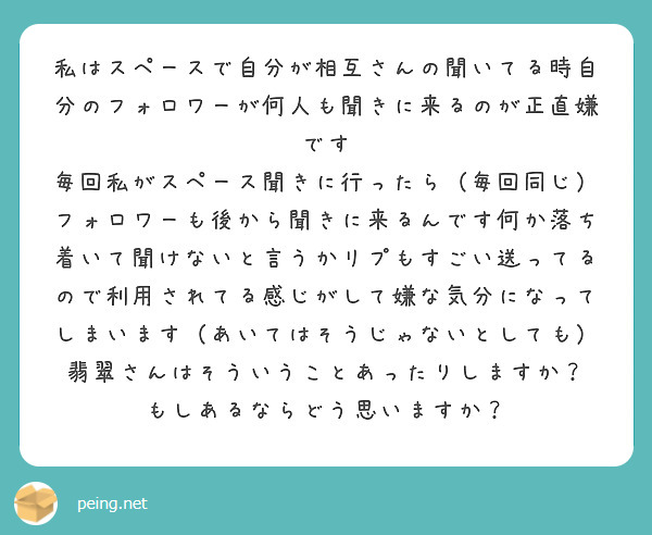 私はスペースで自分が相互さんの聞いてる時自分のフォロワーが何人も聞きに来るのが正直嫌です
毎回私がスペース聞きに行ったら（毎回同じ）フォロワーも後から聞きに来るんです何か落ち着いて聞けないと言うかリプもすごい送ってるので利用されてる感じがして嫌な気分になってしまいます（あいてはそうじゃないとしても）
翡翠さんはそういうことあったりしますか？
もしあるならどう思いますか？