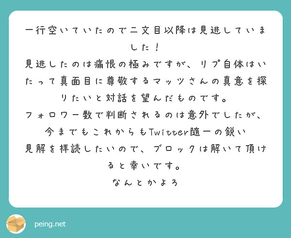 一行空いていたので二文目以降は見逃していました！
見逃したのは痛恨の極みですが、リプ自体はいたって真面目に尊敬するマッツさんの真意を探りたいと対話を望んだものです。
フォロワー数で判断されるのは意外でしたが、今までもこれからもTwitter随一の鋭い見解を拝読したいので、ブロックは解いて頂けると幸いです。
なんとかよろ