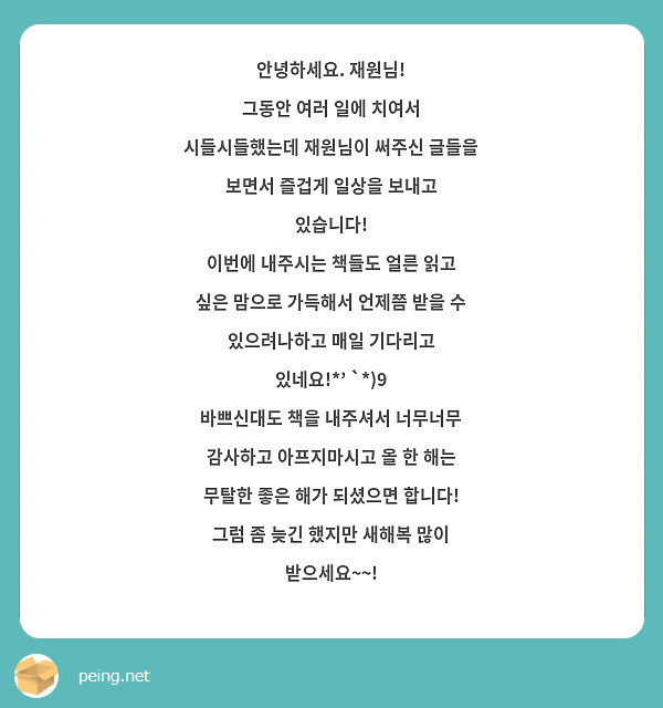 안녕하세요. 재원님!
그동안 여러 일에 치여서 시들시들했는데 재원님이 써주신 글들을 보면서 즐겁게 일상을 보내고 있습니다! 
이번에 내주시는 책들도 얼른 읽고 싶은 맘으로 가득해서 언제쯤 받을 수 있으려나하고 매일 기다리고 있네요!*' `*)9
바쁘신대도 책을 내주셔서 너무너무 감사하고 아프지마시고 올 한 해는 무탈한 좋은 해가 되셨으면 합니다!
그럼 좀 늦긴 했지만 새해복 많이 받으세요~~!