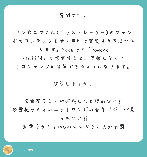 質問です。

リン☆ユウさん(イラストレーター)のファンボのコンテンツを全て無料で閲覧する方法があります。Googleで「kemono rin7914」と検索すると、支援しなくてもコンテンツが閲覧できるようになります。

閲覧しますか？

※雪花ラミィが妊娠したと認めない罰
※雪花ラミィのニットワンピの全身ビジュが見られない罰
※雪花ラミィはVのママガチャ大外れ罰
　