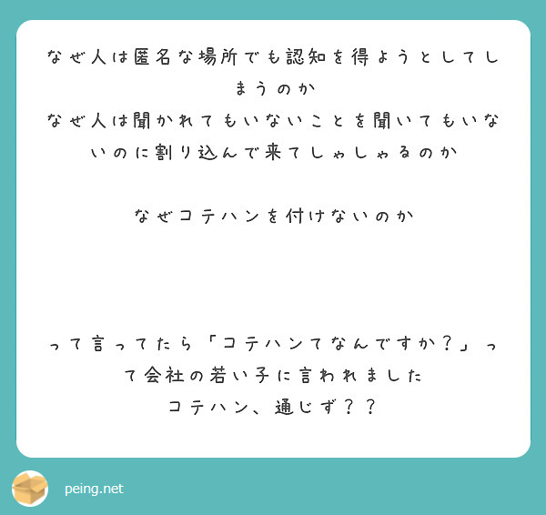 なぜ人は匿名な場所でも認知を得ようとしてしまうのか
なぜ人は聞かれてもいないことを聞いてもいないのに割り込んで来てしゃしゃるのか

なぜコテハンを付けないのか



って言ってたら「コテハンてなんですか？」って会社の若い子に言われました
コテハン、通じず？？