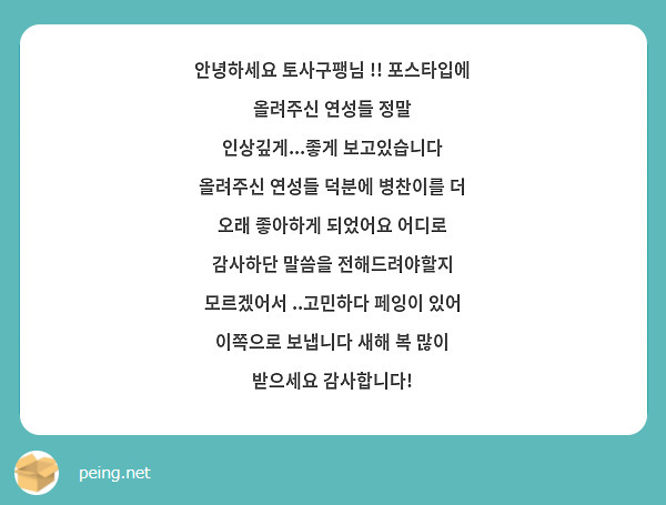 안녕하세요 토사구팽님 !! 포스타입에 올려주신 연성들 정말 인상깊게...좋게 보고있습니다 올려주신 연성들 덕분에 병찬이를 더 오래 좋아하게 되었어요 어디로 감사하단 말씀을 전해드려야할지 모르겠어서 ..고민하다 페잉이 있어 이쪽으로 보냅니다 새해 복 많이 받으세요 감사합니다!