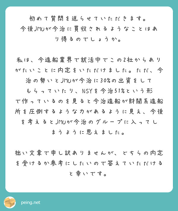 初めて質問を送らせていただきます。
今後JMUが今治に買収されるようなことはあり得るのでしょうか。

私は、今造船業界で就活中でこの2社からありがたいことに内定をいただけました。ただ、今治の勢いとJMUが今治に30%の出資をしてもらっていたり、NSYを今治51%という形で作っているのを見ると今治造船が財閥系造船所を圧倒するような力があるように見え、今後を考えるとJMUが今治のグループに入ってしまうように思えました。

拙い文章で申し訳ありませんが、どちらの内定を受けるか参考にしたいので答えていただけると幸いです。